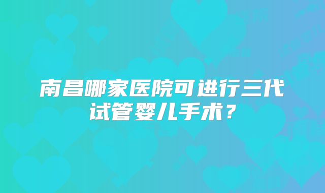 南昌哪家医院可进行三代试管婴儿手术?