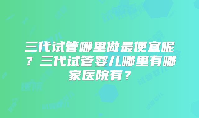 三代试管哪里做最便宜呢？三代试管婴儿哪里有哪家医院有？