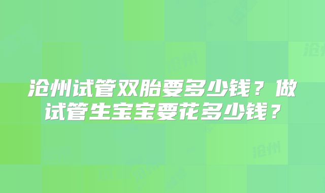 沧州试管双胎要多少钱？做试管生宝宝要花多少钱？