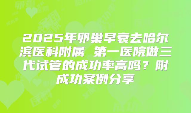 2025年卵巢早衰去哈尔滨医科附属 第一医院做三代试管的成功率高吗？附成功案例分享