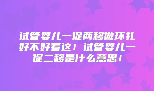 试管婴儿一促两移做环扎好不好看这!试管婴儿一促二移是什么意思!