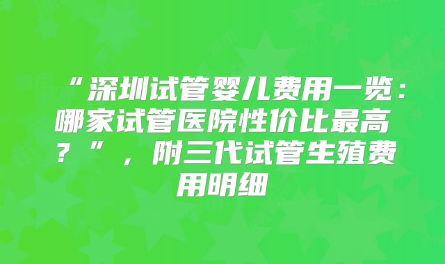 “深圳试管婴儿费用一览：哪家试管医院性价比最高？”，附三代试管生殖费用明细