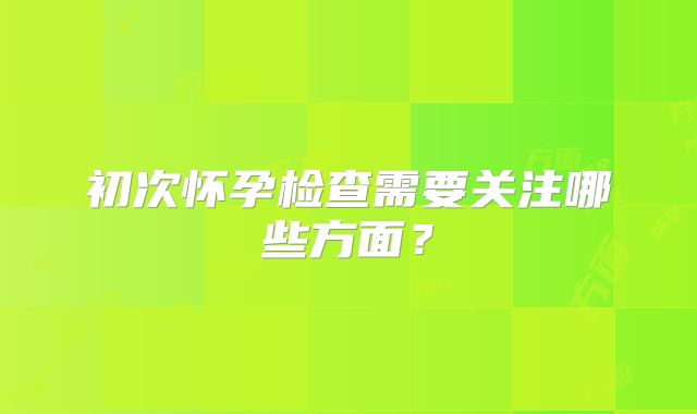 初次怀孕检查需要关注哪些方面？