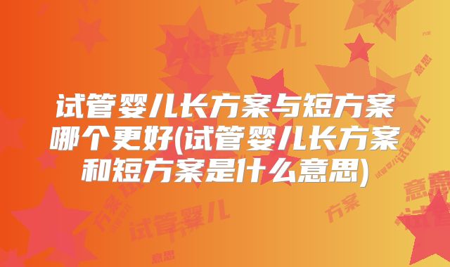 试管婴儿长方案与短方案哪个更好(试管婴儿长方案和短方案是什么意思)