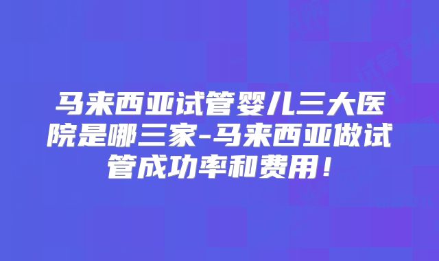 马来西亚试管婴儿三大医院是哪三家-马来西亚做试管成功率和费用！