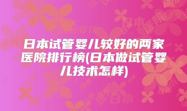 日本试管婴儿较好的两家医院排行榜(日本做试管婴儿技术怎样)