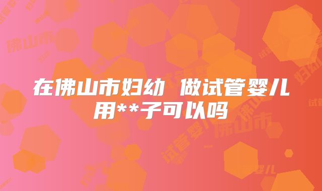 在佛山市妇幼 做试管婴儿用**子可以吗