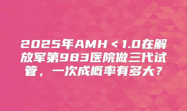2025年AMH＜1.0在解放军第983医院做三代试管，一次成概率有多大？