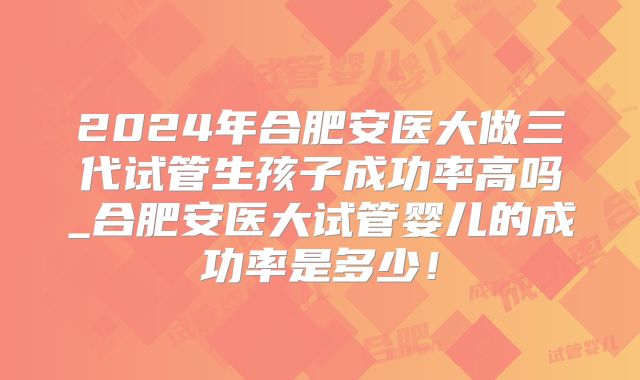 2024年合肥安医大做三代试管生孩子成功率高吗_合肥安医大试管婴儿的成功率是多少！