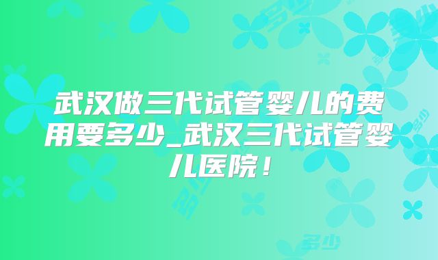 武汉做三代试管婴儿的费用要多少_武汉三代试管婴儿医院！