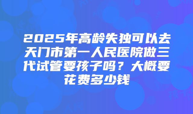 2025年高龄失独可以去天门市第一人民医院做三代试管要孩子吗？大概要花费多少钱
