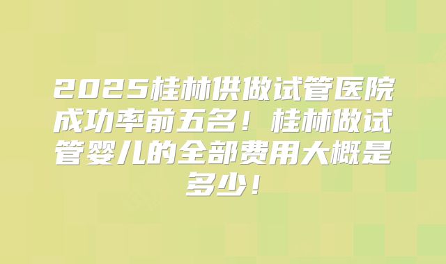 2025桂林供做试管医院成功率前五名！桂林做试管婴儿的全部费用大概是多少！