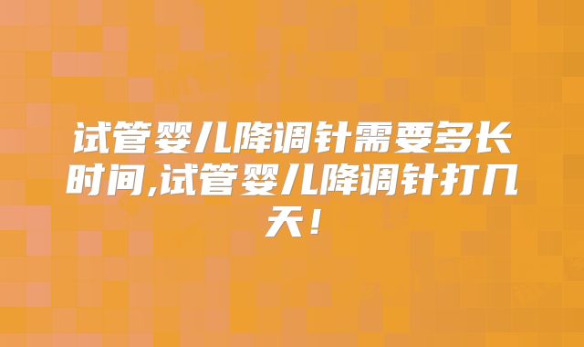 试管婴儿降调针需要多长时间,试管婴儿降调针打几天！