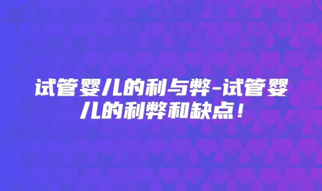 试管婴儿的利与弊-试管婴儿的利弊和缺点！