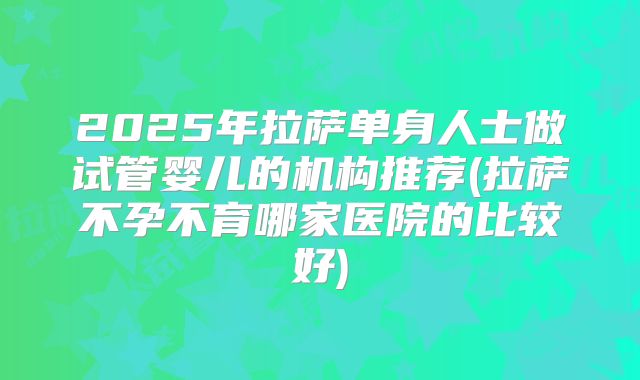 2025年拉萨单身人士做试管婴儿的机构推荐(拉萨不孕不育哪家医院的比较好)