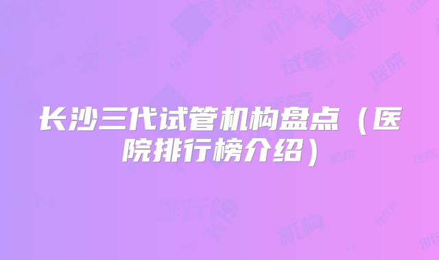 长沙三代试管机构盘点(医院排行榜介绍)