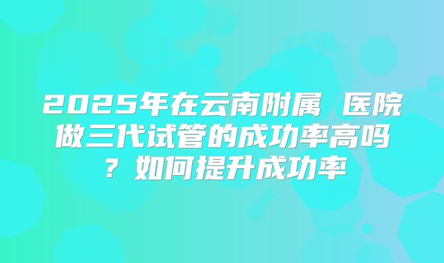 2025年在云南附属 医院做三代试管的成功率高吗？如何提升成功率