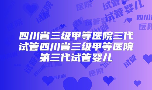 四川省三级甲等医院三代试管四川省三级甲等医院第三代试管婴儿