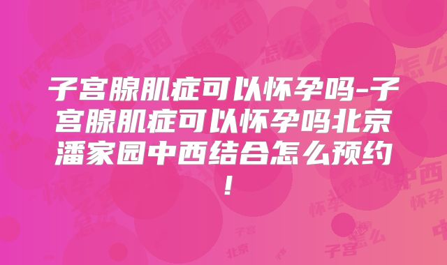 子宫腺肌症可以怀孕吗-子宫腺肌症可以怀孕吗北京潘家园中西结合怎么预约！