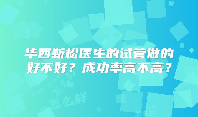 华西靳松医生的试管做的好不好？成功率高不高？