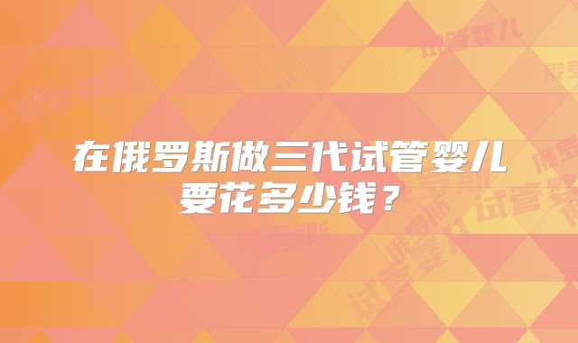 在俄罗斯做三代试管婴儿要花多少钱？