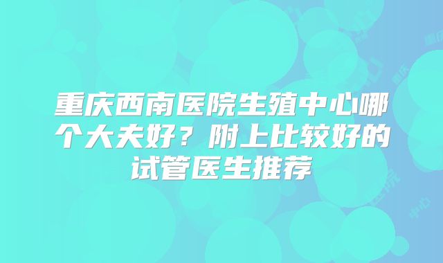 重庆西南医院生殖中心哪个大夫好？附上比较好的试管医生推荐