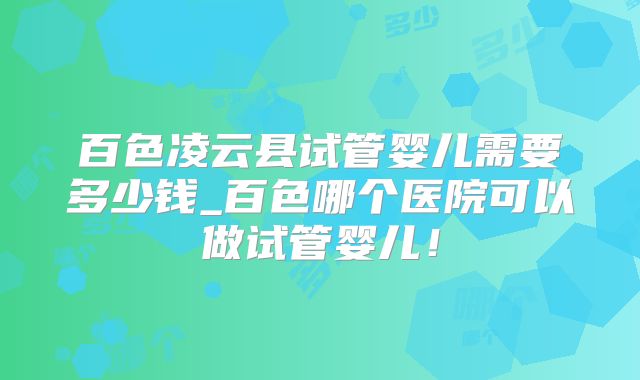 百色凌云县试管婴儿需要多少钱_百色哪个医院可以做试管婴儿！