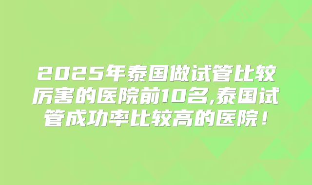 2025年泰国做试管比较厉害的医院前10名,泰国试管成功率比较高的医院！
