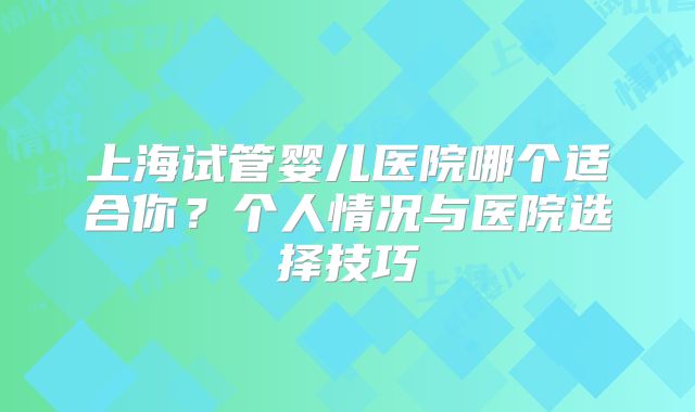 上海试管婴儿医院哪个适合你?个人情况与医院选择技巧