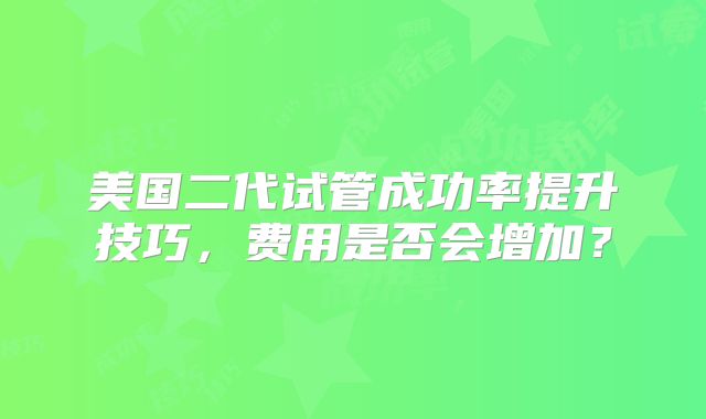 美国二代试管成功率提升技巧，费用是否会增加？