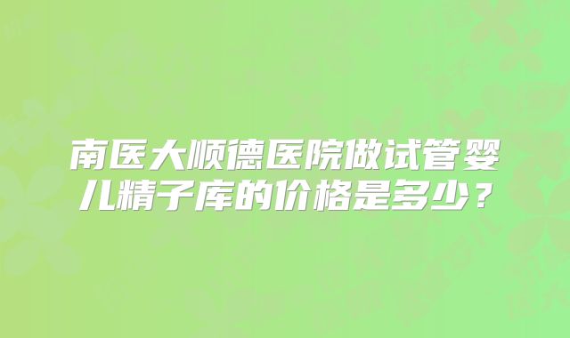 南医大顺德医院做试管婴儿精子库的价格是多少?