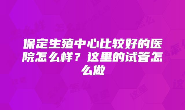 保定生殖中心比较好的医院怎么样？这里的试管怎么做