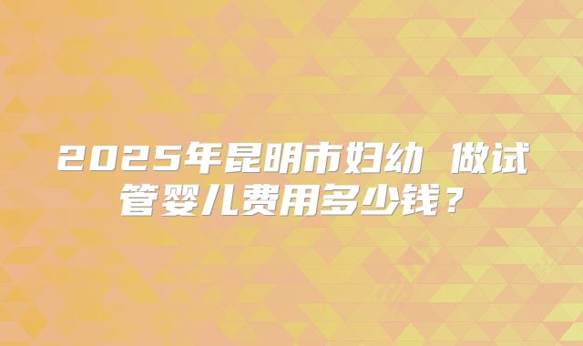2025年昆明市妇幼 做试管婴儿费用多少钱?
