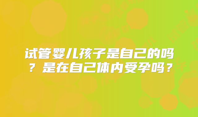 试管婴儿孩子是自己的吗？是在自己体内受孕吗？
