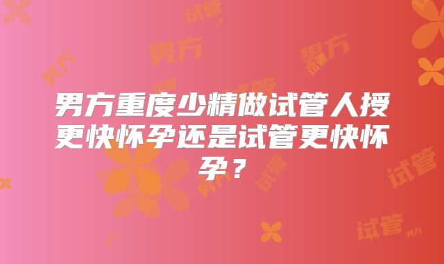 男方重度少精做试管人授更快怀孕还是试管更快怀孕？