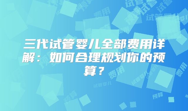 三代试管婴儿全部费用详解：如何合理规划你的预算？
