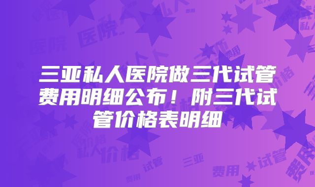 三亚私人医院做三代试管费用明细公布！附三代试管价格表明细