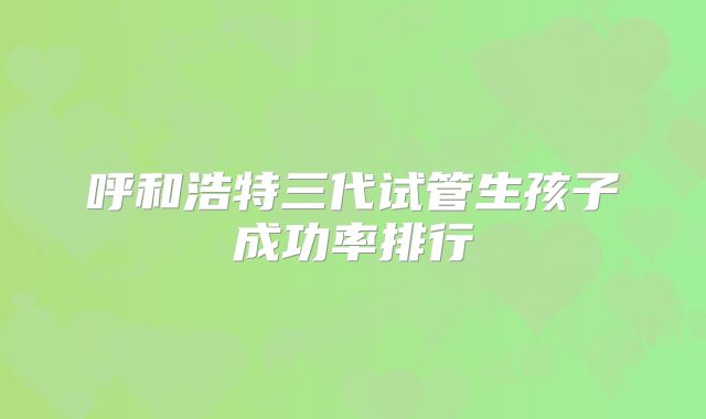 呼和浩特三代试管生孩子成功率排行