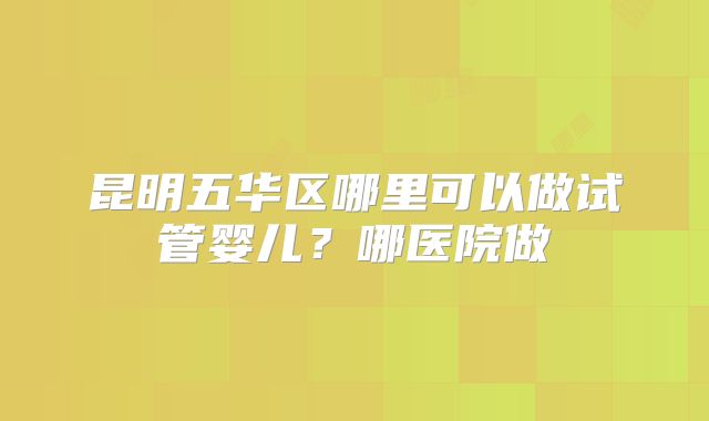 昆明五华区哪里可以做试管婴儿？哪医院做