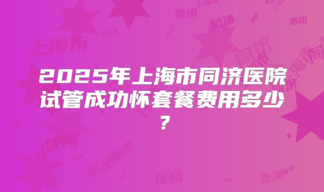 2025年上海市同济医院试管成功怀套餐费用多少？