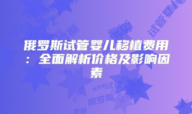 俄罗斯试管婴儿移植费用:全面解析价格及影响因素