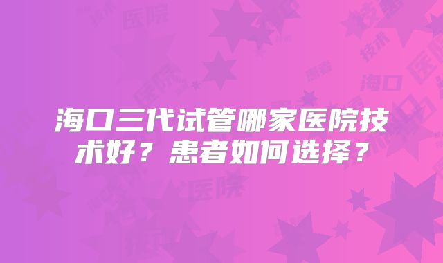海口三代试管哪家医院技术好？患者如何选择？