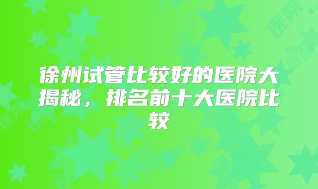 徐州试管比较好的医院大揭秘,排名前十大医院比较