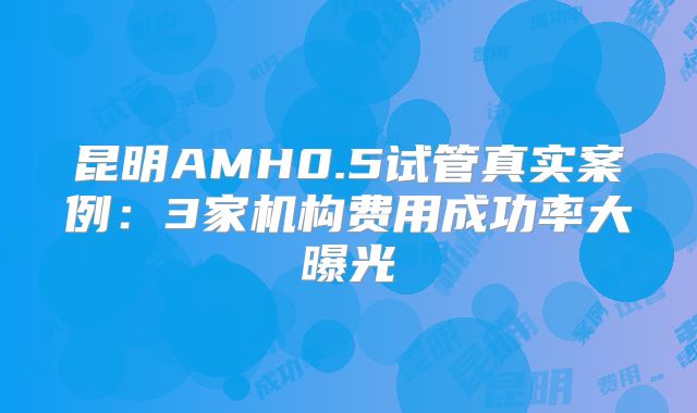 昆明AMH0.5试管真实案例：3家机构费用成功率大曝光