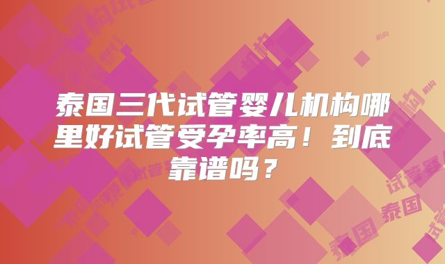 泰国三代试管婴儿机构哪里好试管受孕率高!到底靠谱吗?