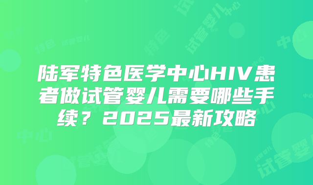 陆军特色医学中心HIV患者做试管婴儿需要哪些手续？2025最新攻略