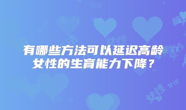 有哪些方法可以延迟高龄女性的生育能力下降?