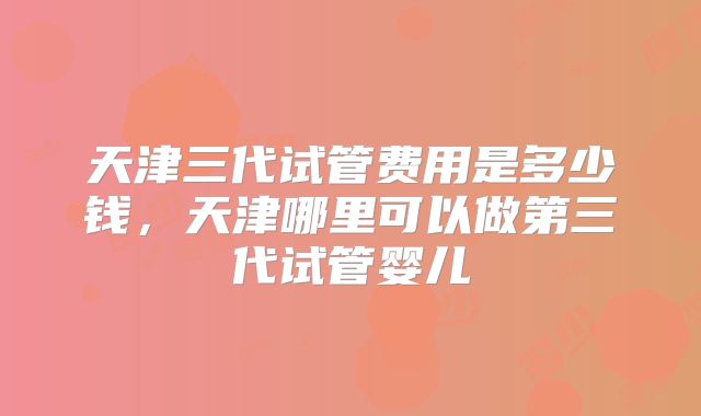 天津三代试管费用是多少钱,天津哪里可以做第三代试管婴儿