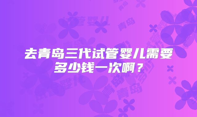 去青岛三代试管婴儿需要多少钱一次啊？