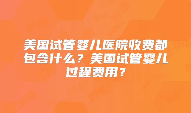美国试管婴儿医院收费都包含什么？美国试管婴儿过程费用？